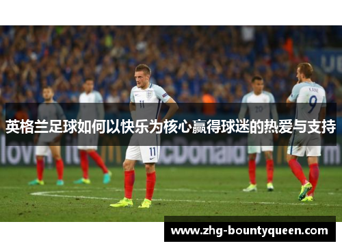 英格兰足球如何以快乐为核心赢得球迷的热爱与支持 英格兰足球如何以快乐为核心赢得球迷的热爱与支持