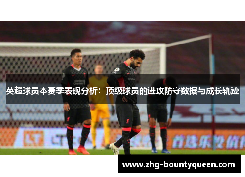 英超球员本赛季表现分析:顶级球员的进攻防守数据与成长轨迹 英超球员本赛季表现分析:顶级球员的进攻防守数据与成长轨迹