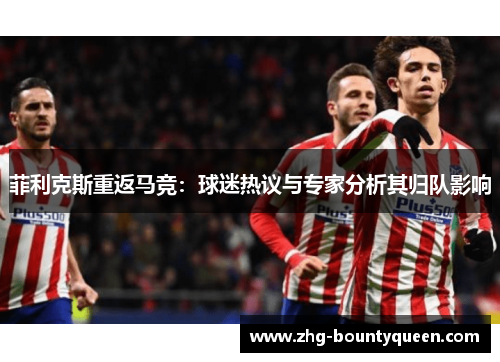 菲利克斯重返马竞:球迷热议与专家分析其归队影响 菲利克斯重返马竞:球迷热议与专家分析其归队影响