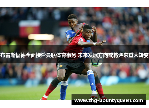 布雷斯福德全面接管曼联体育事务 未来发展方向或将迎来重大转变