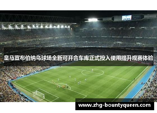 皇马宣布伯纳乌球场全新可开合车库正式投入使用提升观赛体验