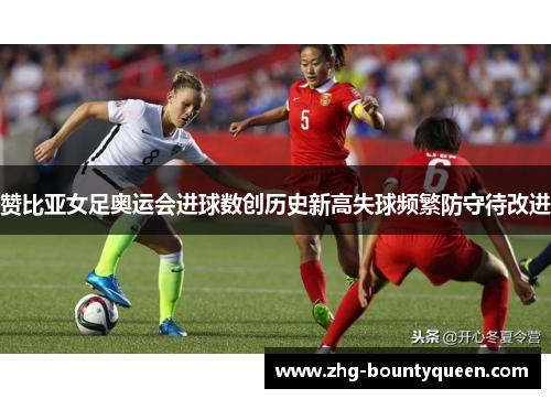 赞比亚女足奥运会进球数创历史新高失球频繁防守待改进 赞比亚女足奥运会进球数创历史新高失球频繁防守待改进